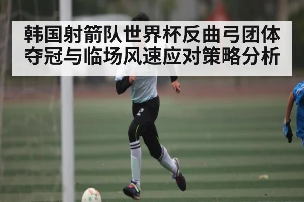 韩国射箭队世界杯反曲弓团体夺冠与临场风速应对策略分析